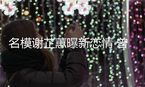 谢芷新恋冠希吻与陈名模蕙曝红情 曾凭照爆舌